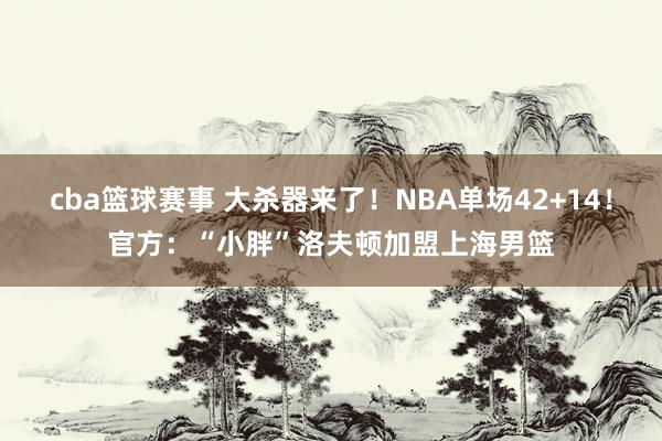 cba篮球赛事 大杀器来了！NBA单场42+14！官方：“小胖”洛夫顿加盟上海男篮