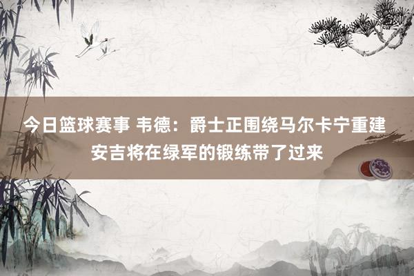 今日篮球赛事 韦德：爵士正围绕马尔卡宁重建 安吉将在绿军的锻练带了过来