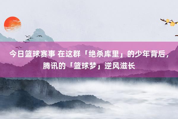 今日篮球赛事 在这群「绝杀库里」的少年背后，腾讯的「篮球梦」逆风滋长