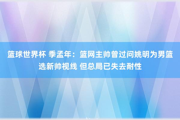 篮球世界杯 季孟年：篮网主帅曾过问姚明为男篮选新帅视线 但总局已失去耐性