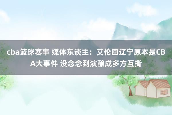 cba篮球赛事 媒体东谈主：艾伦回辽宁原本是CBA大事件 没念念到演酿成多方互撕