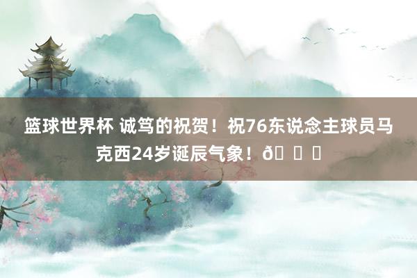 篮球世界杯 诚笃的祝贺！祝76东说念主球员马克西24岁诞辰气象！🎂