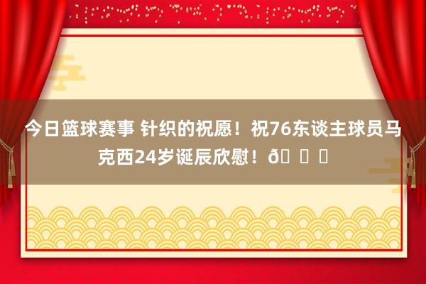 今日篮球赛事 针织的祝愿！祝76东谈主球员马克西24岁诞辰欣慰！🎂