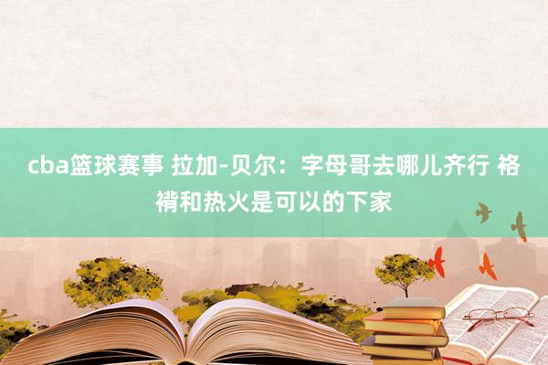 cba篮球赛事 拉加-贝尔：字母哥去哪儿齐行 袼褙和热火是可以的下家