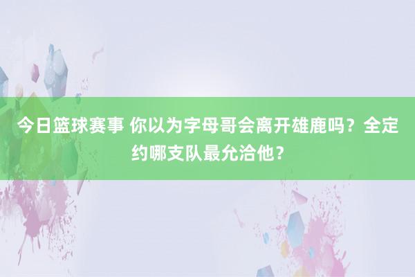 今日篮球赛事 你以为字母哥会离开雄鹿吗？全定约哪支队最允洽他？