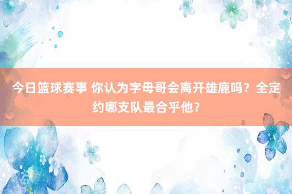 今日篮球赛事 你认为字母哥会离开雄鹿吗？全定约哪支队最合乎他？