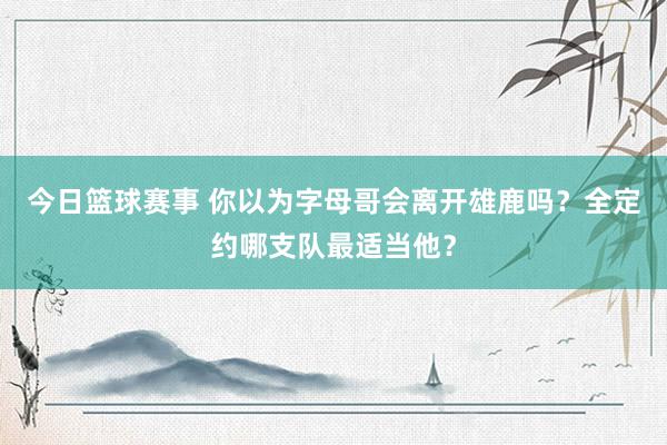 今日篮球赛事 你以为字母哥会离开雄鹿吗？全定约哪支队最适当他？