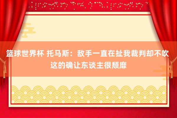 篮球世界杯 托马斯：敌手一直在扯我裁判却不吹 这的确让东谈主很颓靡