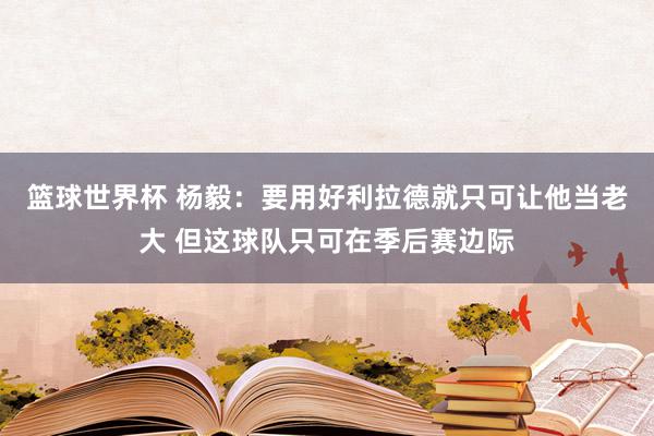 篮球世界杯 杨毅：要用好利拉德就只可让他当老大 但这球队只可在季后赛边际