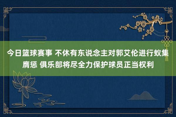 今日篮球赛事 不休有东说念主对郭艾伦进行蚁集膺惩 俱乐部将尽全力保护球员正当权利