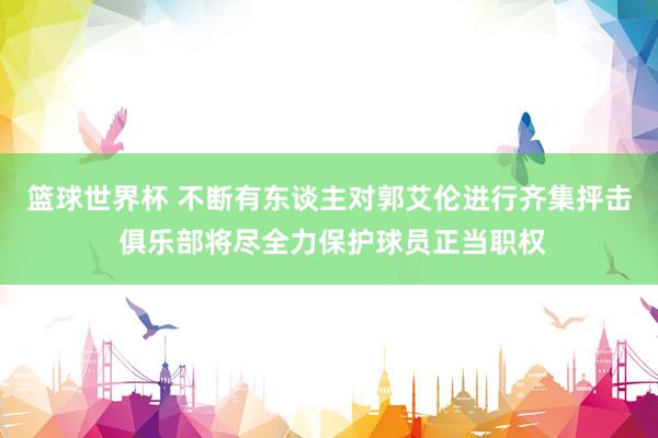 篮球世界杯 不断有东谈主对郭艾伦进行齐集抨击 俱乐部将尽全力保护球员正当职权