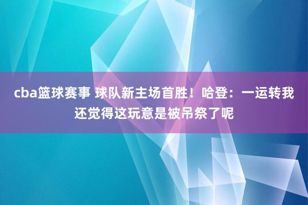 cba篮球赛事 球队新主场首胜！哈登：一运转我还觉得这玩意是被吊祭了呢