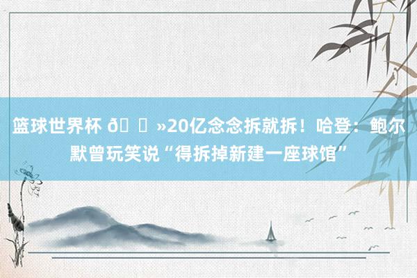 篮球世界杯 👻20亿念念拆就拆！哈登：鲍尔默曾玩笑说“得拆掉新建一座球馆”