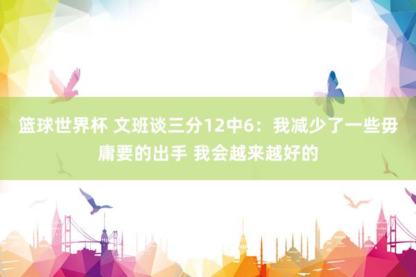 篮球世界杯 文班谈三分12中6：我减少了一些毋庸要的出手 我会越来越好的