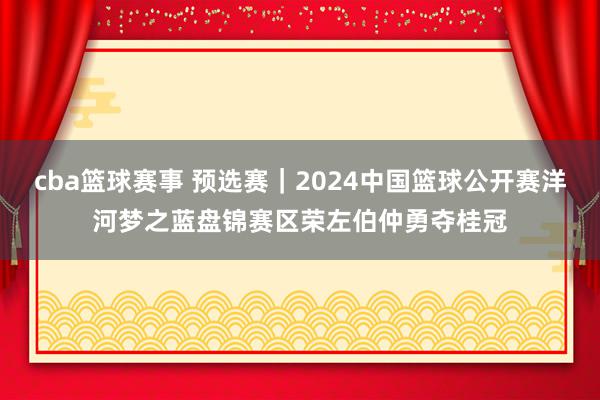 cba篮球赛事 预选赛｜2024中国篮球公开赛洋河梦之蓝盘锦赛区荣左伯仲勇夺桂冠