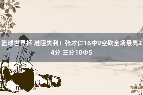 篮球世界杯 难阻失利！张才仁16中9空砍全场最高24分 三分10中5