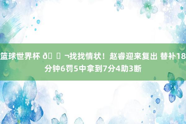 篮球世界杯 😬找找情状！赵睿迎来复出 替补18分钟6罚5中拿到7分4助3断