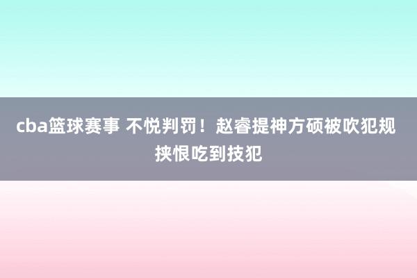 cba篮球赛事 不悦判罚！赵睿提神方硕被吹犯规 挟恨吃到技犯