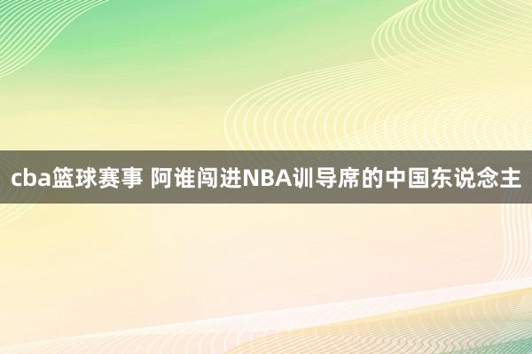 cba篮球赛事 阿谁闯进NBA训导席的中国东说念主