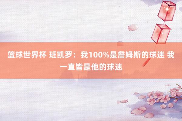 篮球世界杯 班凯罗：我100%是詹姆斯的球迷 我一直皆是他的球迷