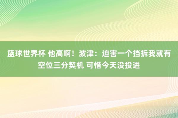 篮球世界杯 他高啊！波津：迫害一个挡拆我就有空位三分契机 可惜今天没投进