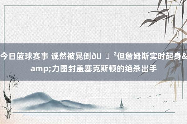 今日篮球赛事 诚然被晃倒😲但詹姆斯实时起身&力图封盖塞克斯顿的绝杀出手