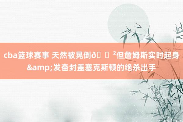 cba篮球赛事 天然被晃倒😲但詹姆斯实时起身&发奋封盖塞克斯顿的绝杀出手