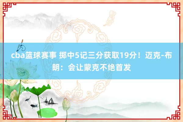 cba篮球赛事 掷中5记三分获取19分！迈克-布朗：会让蒙克不绝首发