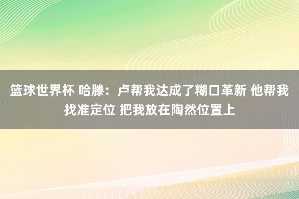 篮球世界杯 哈滕：卢帮我达成了糊口革新 他帮我找准定位 把我放在陶然位置上