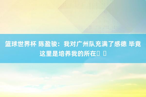 篮球世界杯 陈盈骏：我对广州队充满了感德 毕竟这里是培养我的所在❤️