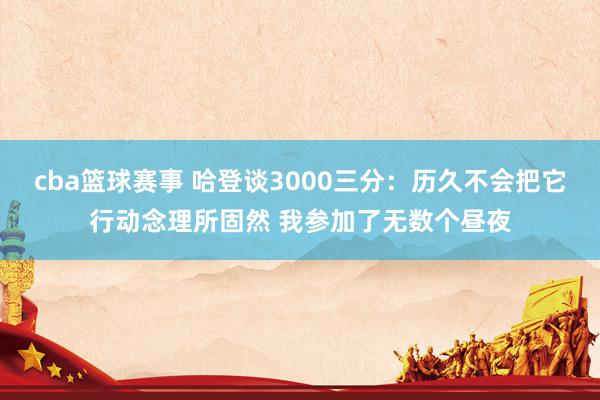 cba篮球赛事 哈登谈3000三分：历久不会把它行动念理所固然 我参加了无数个昼夜