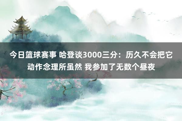 今日篮球赛事 哈登谈3000三分：历久不会把它动作念理所虽然 我参加了无数个昼夜