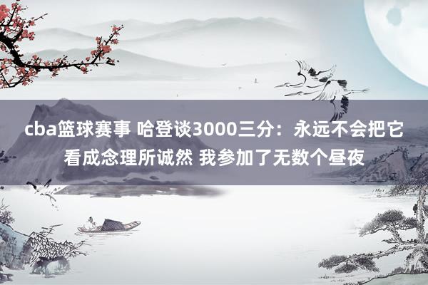 cba篮球赛事 哈登谈3000三分：永远不会把它看成念理所诚然 我参加了无数个昼夜