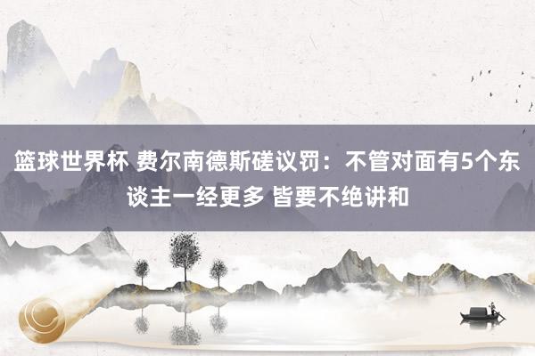 篮球世界杯 费尔南德斯磋议罚：不管对面有5个东谈主一经更多 皆要不绝讲和