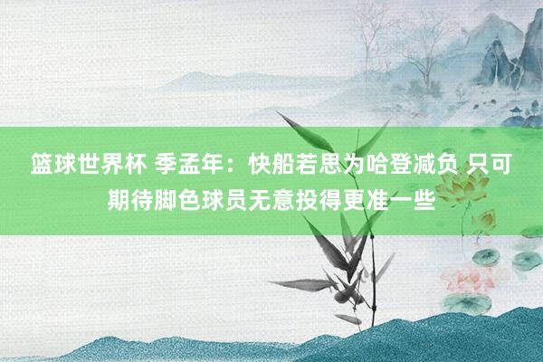 篮球世界杯 季孟年：快船若思为哈登减负 只可期待脚色球员无意投得更准一些