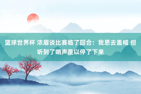 篮球世界杯 浓眉谈比赛临了回合：我思去盖帽 但听到了哨声是以停了下来