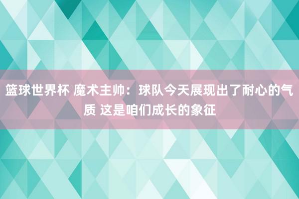 篮球世界杯 魔术主帅：球队今天展现出了耐心的气质 这是咱们成长的象征