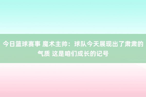 今日篮球赛事 魔术主帅：球队今天展现出了肃肃的气质 这是咱们成长的记号