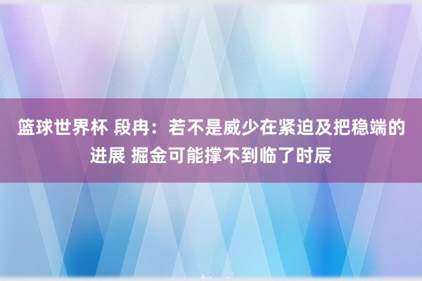 篮球世界杯 段冉：若不是威少在紧迫及把稳端的进展 掘金可能撑不到临了时辰