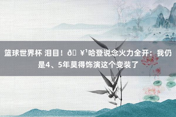 篮球世界杯 泪目！🥹哈登说念火力全开：我仍是4、5年莫得饰演这个变装了