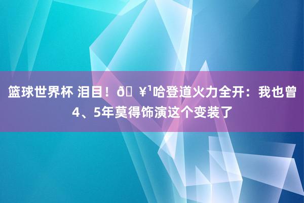 篮球世界杯 泪目！🥹哈登道火力全开：我也曾4、5年莫得饰演这个变装了