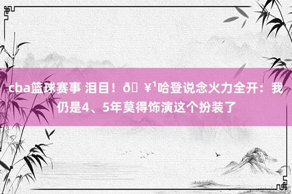 cba篮球赛事 泪目！🥹哈登说念火力全开：我仍是4、5年莫得饰演这个扮装了