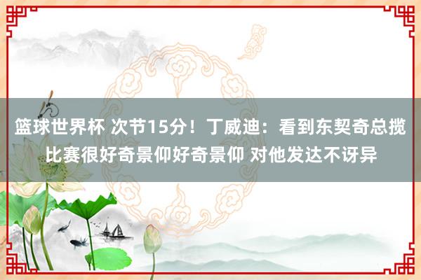 篮球世界杯 次节15分！丁威迪：看到东契奇总揽比赛很好奇景仰好奇景仰 对他发达不讶异