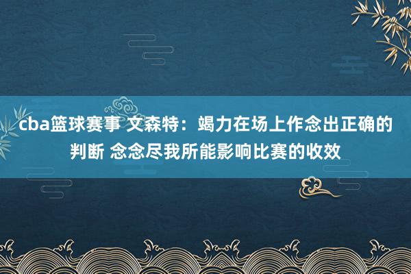 cba篮球赛事 文森特：竭力在场上作念出正确的判断 念念尽我所能影响比赛的收效