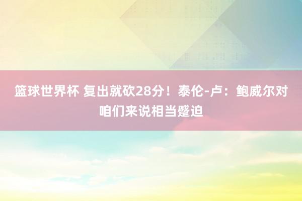 篮球世界杯 复出就砍28分！泰伦-卢：鲍威尔对咱们来说相当蹙迫