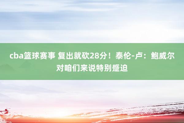 cba篮球赛事 复出就砍28分！泰伦-卢：鲍威尔对咱们来说特别蹙迫