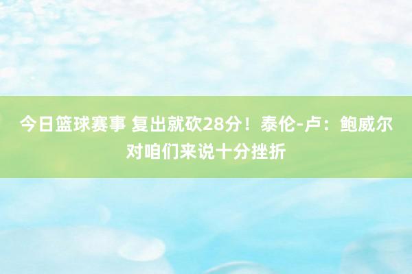 今日篮球赛事 复出就砍28分！泰伦-卢：鲍威尔对咱们来说十分挫折