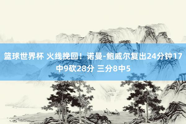 篮球世界杯 火线挽回！诺曼-鲍威尔复出24分钟17中9砍28分 三分8中5