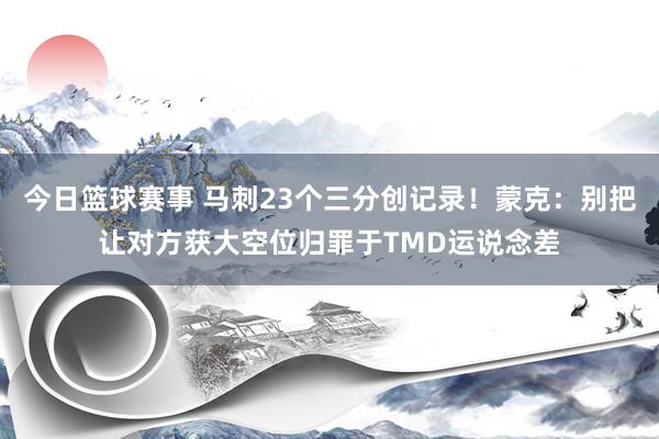 今日篮球赛事 马刺23个三分创记录！蒙克：别把让对方获大空位归罪于TMD运说念差