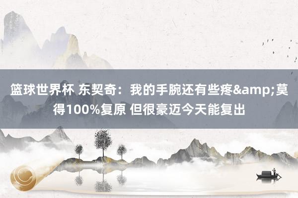 篮球世界杯 东契奇：我的手腕还有些疼&莫得100%复原 但很豪迈今天能复出